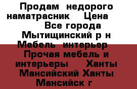 Продам  недорого наматрасник  › Цена ­ 6 500 - Все города, Мытищинский р-н Мебель, интерьер » Прочая мебель и интерьеры   . Ханты-Мансийский,Ханты-Мансийск г.